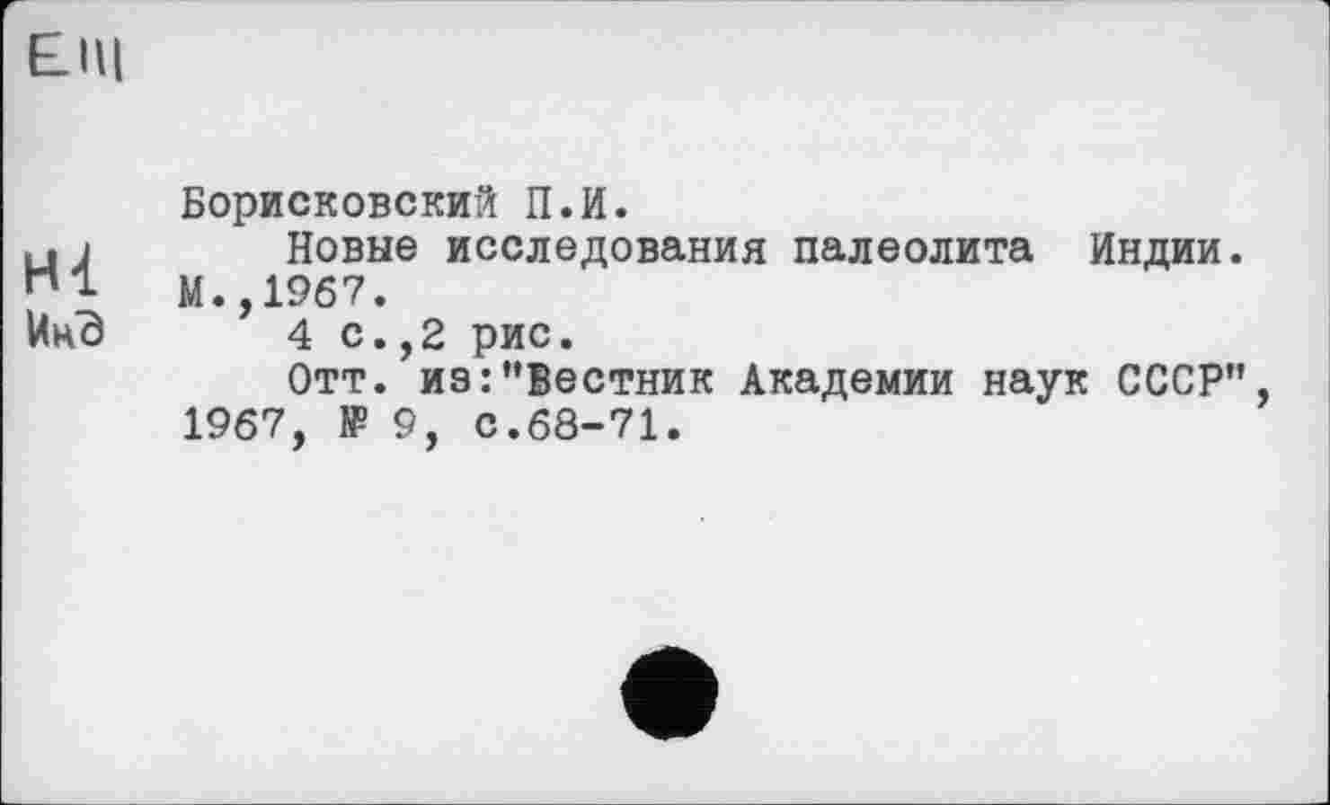 ﻿£Щ
Борисковский П.И.
и і	Новые исследования палеолита Индии.
М.,1967.
ИнВ	4 с.,2 рис.
Отт. иэ:’’Вестник Академии наук СССР’’, 1967, № 9, с.68-71.